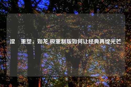 涅槃重塑，如龙 极重制版如何让经典再绽光芒
