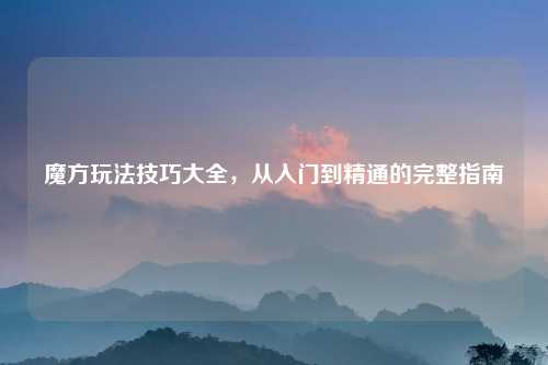 魔方玩法技巧大全，从入门到精通的完整指南