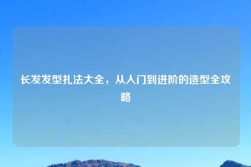 长发发型扎法大全，从入门到进阶的造型全攻略