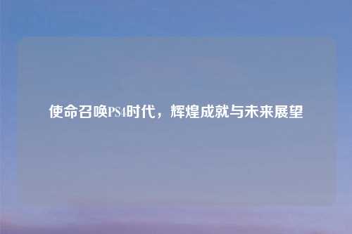 使命召唤PS4时代，辉煌成就与未来展望