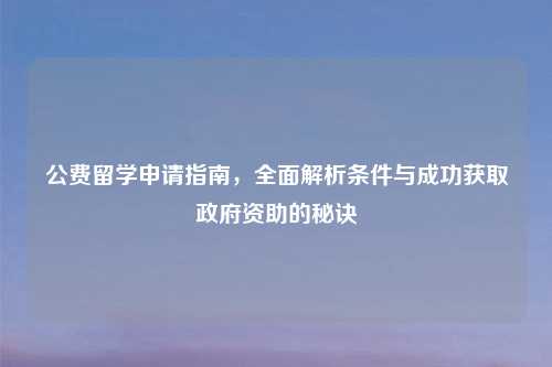 公费留学申请指南，全面解析条件与成功获取政府资助的秘诀