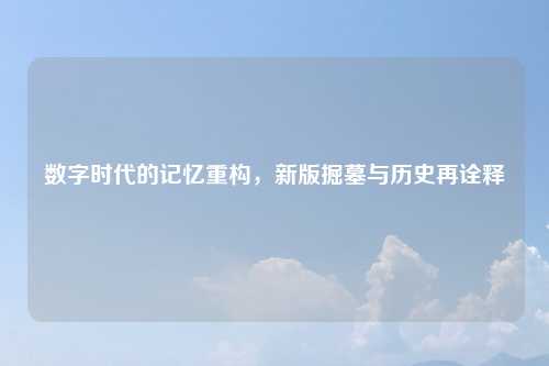 数字时代的记忆重构，新版掘墓与历史再诠释