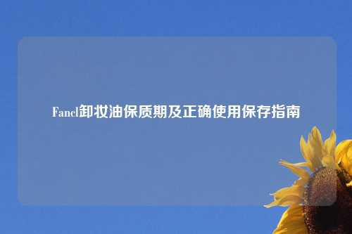 Fancl卸妆油保质期及正确使用保存指南