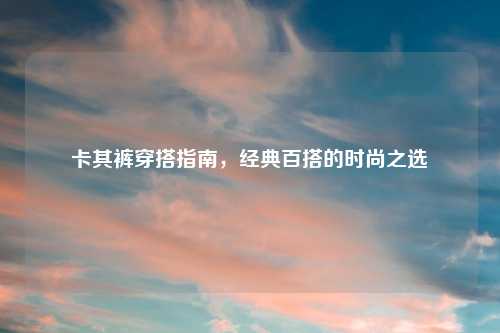 卡其裤穿搭指南，经典百搭的时尚之选