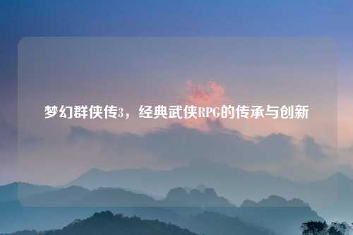 梦幻群侠传3，经典武侠RPG的传承与创新