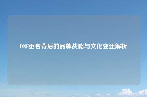 DNF更名背后的品牌战略与文化变迁解析