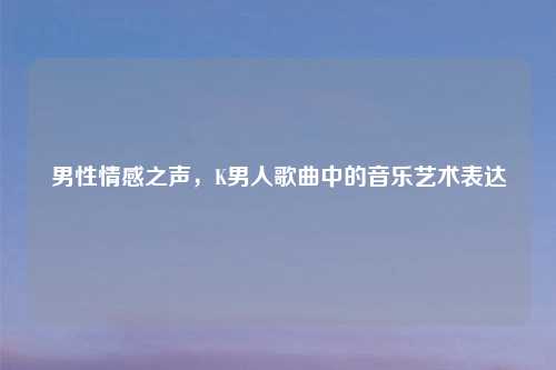 男性情感之声，K男人歌曲中的音乐艺术表达