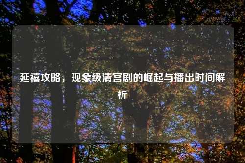延禧攻略，现象级清宫剧的崛起与播出时间解析