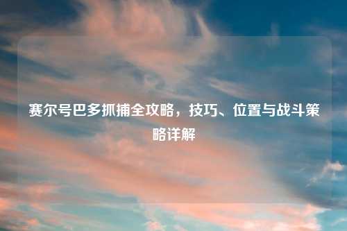 赛尔号巴多抓捕全攻略，技巧、位置与战斗策略详解