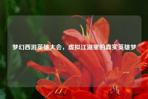 梦幻西游英雄大会，虚拟江湖里的真实英雄梦
