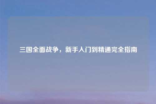 三国全面战争，新手入门到精通完全指南