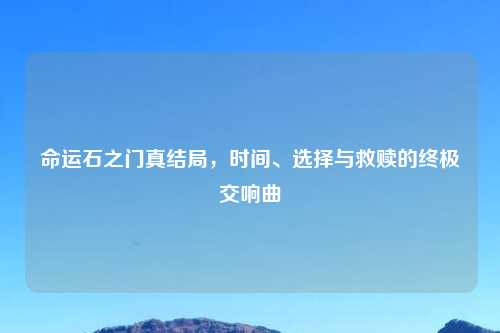 命运石之门真结局，时间、选择与救赎的终极交响曲