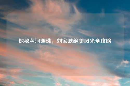 探秘黄河明珠，刘家峡绝美风光全攻略