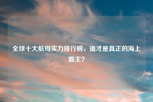 全球十大航母实力排行榜，谁才是真正的海上霸主？