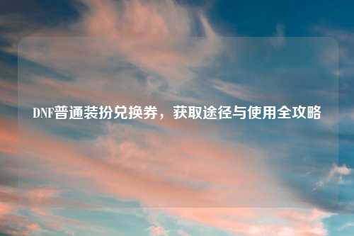 DNF普通装扮兑换券，获取途径与使用全攻略