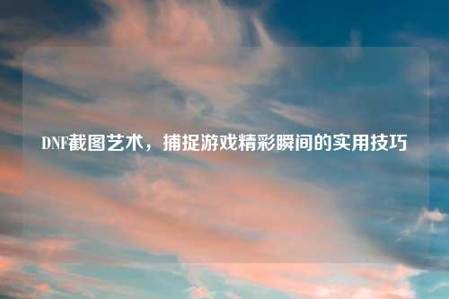 DNF截图艺术，捕捉游戏精彩瞬间的实用技巧