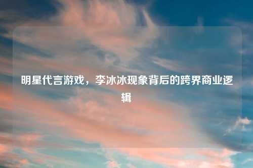 明星代言游戏，李冰冰现象背后的跨界商业逻辑