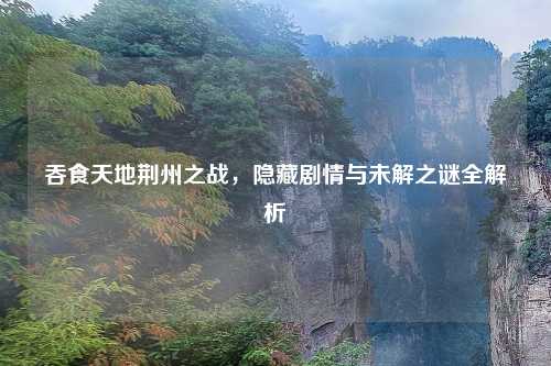 吞食天地荆州之战，隐藏剧情与未解之谜全解析