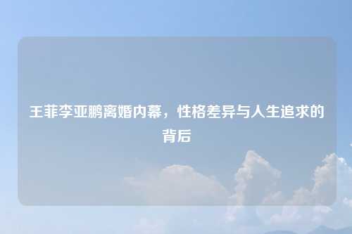 王菲李亚鹏离婚内幕，性格差异与人生追求的背后