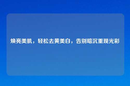 焕亮美肌，轻松去黄美白，告别暗沉重现光彩