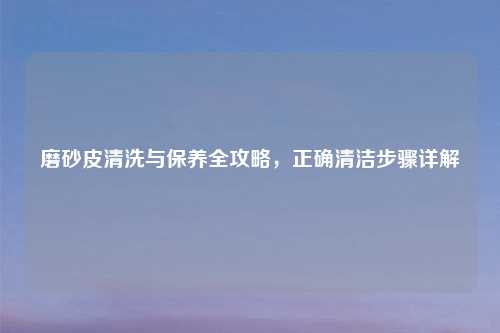 磨砂皮清洗与保养全攻略，正确清洁步骤详解