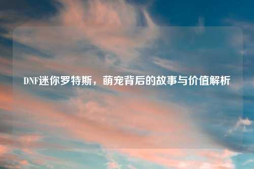 DNF迷你罗特斯，萌宠背后的故事与价值解析