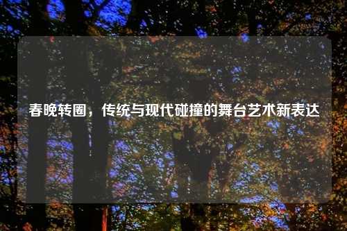 春晚转圈，传统与现代碰撞的舞台艺术新表达
