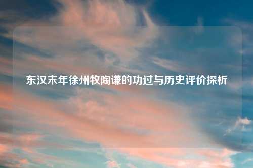 东汉末年徐州牧陶谦的功过与历史评价探析