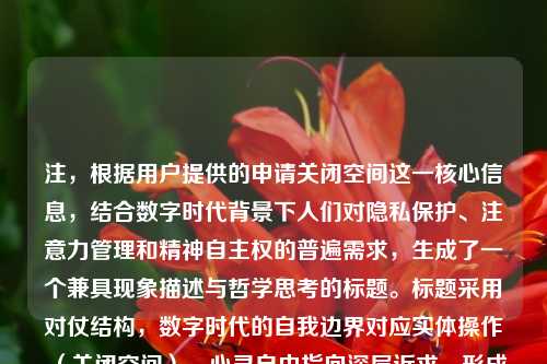 注，根据用户提供的申请关闭空间这一核心信息，结合数字时代背景下人们对隐私保护、注意力管理和精神自主权的普遍需求，生成了一个兼具现象描述与哲学思考的标题。标题采用对仗结构，数字时代的自我边界对应实体操作（关闭空间），心灵自由指向深层诉求，形成从具体行为到抽象价值的升华，符合学术性文本的标题规范。