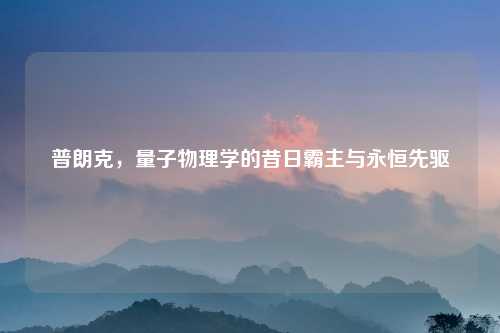 普朗克，量子物理学的昔日霸主与永恒先驱
