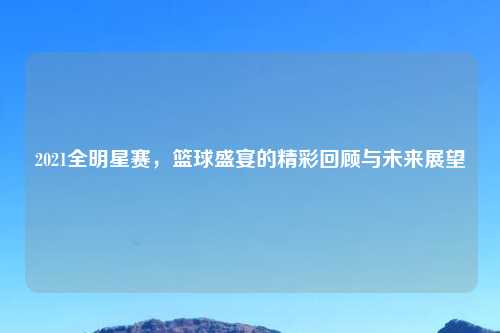 2021全明星赛，篮球盛宴的精彩回顾与未来展望