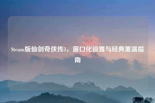 Steam版仙剑奇侠传3，窗口化设置与经典重温指南