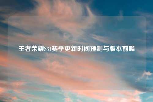 王者荣耀S31赛季更新时间预测与版本前瞻
