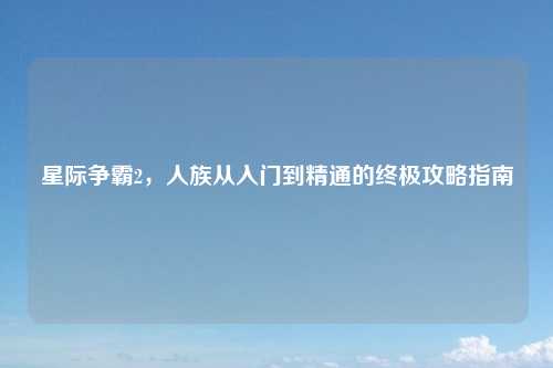 星际争霸2，人族从入门到精通的终极攻略指南