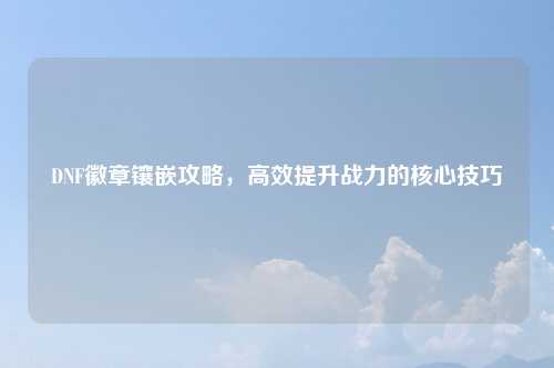 DNF徽章镶嵌攻略，高效提升战力的核心技巧