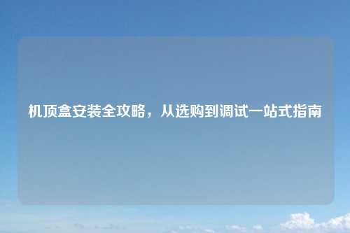 机顶盒安装全攻略，从选购到调试一站式指南