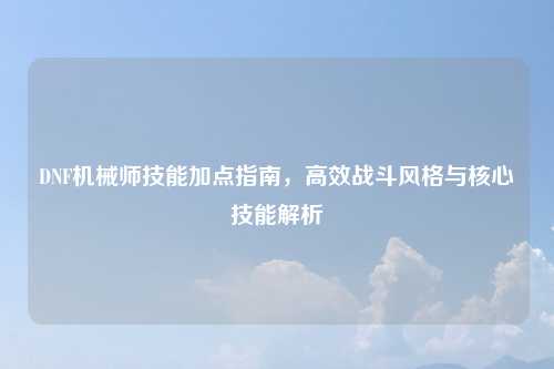 DNF机械师技能加点指南，高效战斗风格与核心技能解析