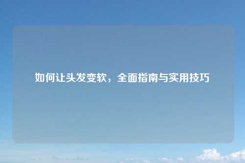 如何让头发变软，全面指南与实用技巧
