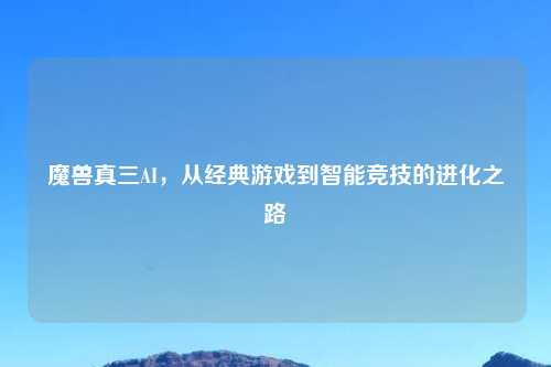 魔兽真三AI，从经典游戏到智能竞技的进化之路