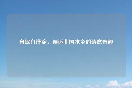 自驾白洋淀，邂逅北国水乡的诗意野趣