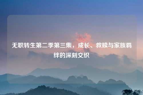无职转生第二季第三集，成长、救赎与家族羁绊的深刻交织