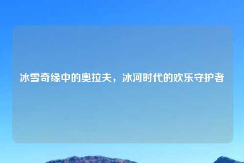 冰雪奇缘中的奥拉夫，冰河时代的欢乐守护者