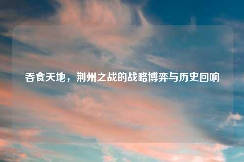 吞食天地，荆州之战的战略博弈与历史回响
