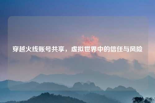 穿越火线账号共享，虚拟世界中的信任与风险
