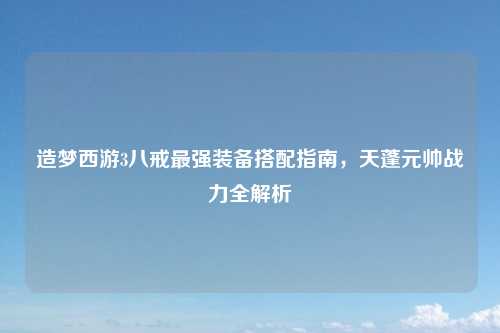 造梦西游3八戒最强装备搭配指南，天蓬元帅战力全解析