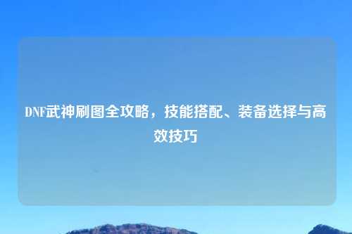DNF武神刷图全攻略，技能搭配、装备选择与高效技巧