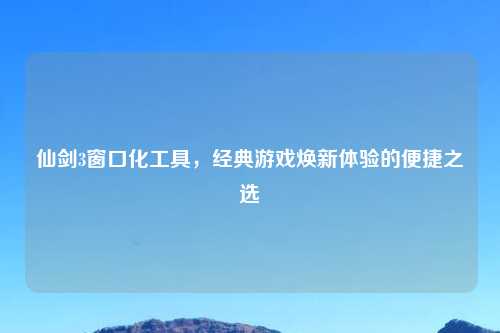 仙剑3窗口化工具，经典游戏焕新体验的便捷之选