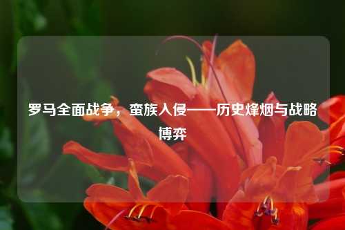 罗马全面战争，蛮族入侵——历史烽烟与战略博弈