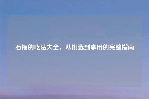 石榴的吃法大全，从挑选到享用的完整指南