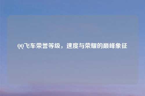 QQ飞车荣誉等级，速度与荣耀的巅峰象征
